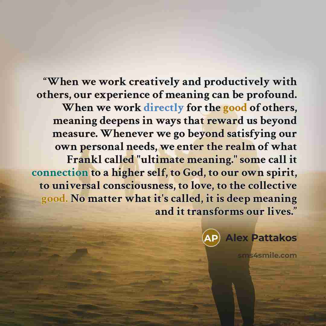 “When we work creatively and productively with others, our experience of meaning can be profound. When we work directly for the good of others, meaning deepens in ways that reward us beyond measure. Whenever we go beyond satisfying our own personal needs, we enter the realm of what Frankl called…” quote by Alex Pattakos