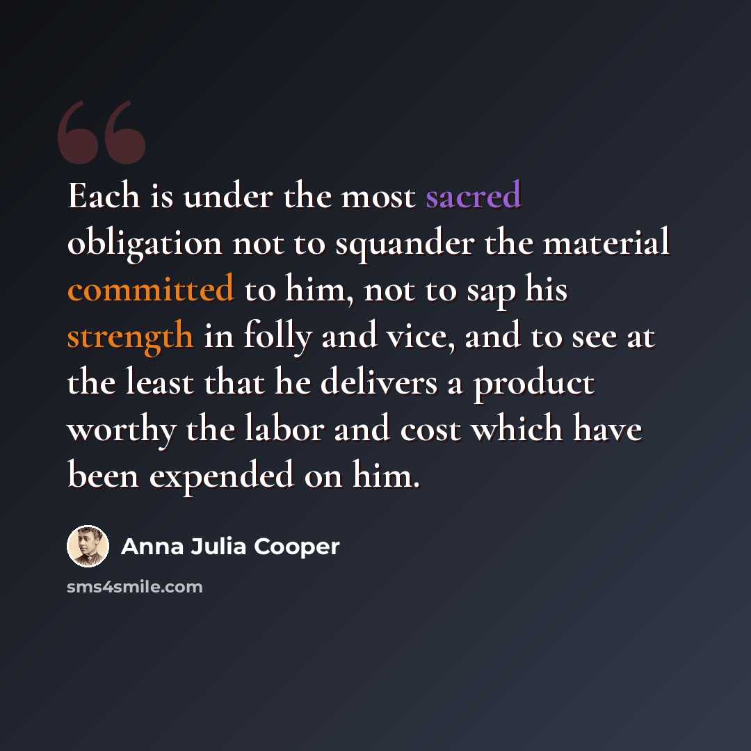 “Each is under the most sacred obligation not to squander the material committed to him, not to sap his strength in folly and vice, and to see at the least that he delivers a product worthy the labor and cost which have been expended on him.” quote by Anna Julia Cooper