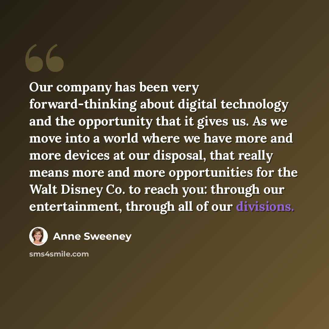“Our company has been very forward-thinking about digital technology and the opportunity that it gives us. As we move into a world where we have more and more devices at our disposal, that really means more and more opportunities for the Walt Disney Co. to reach you: through our entertainment…” quote by Anne Sweeney