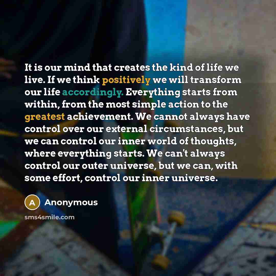 “It is our mind that creates the kind of life we live. If we think positively we will transform our life accordingly. Everything starts from within, from the most simple action to the greatest achievement. We cannot always have control over our external circumstances, but we can control our inner…” quote by Anonymous