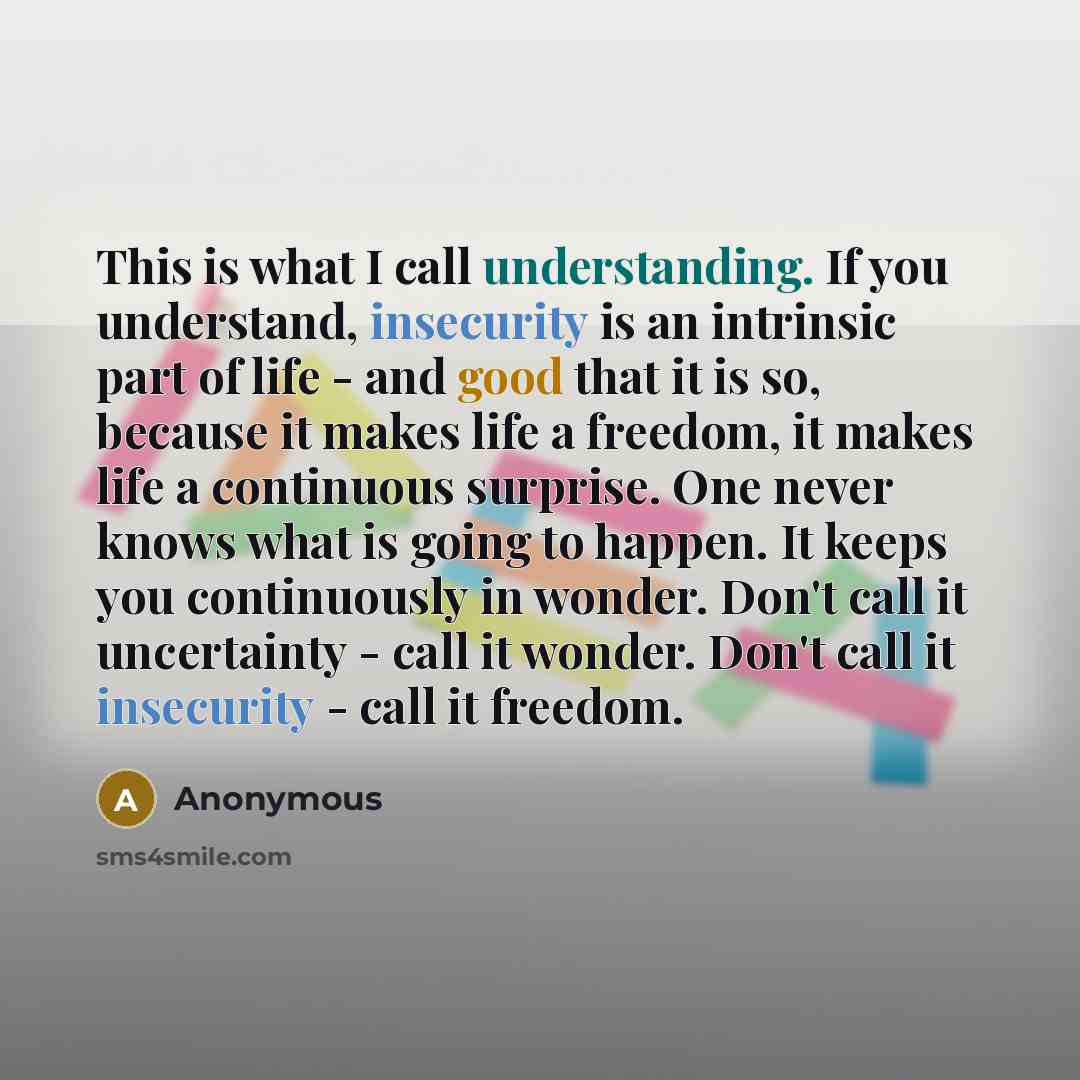 “This is what I call understanding. If you understand, insecurity is an intrinsic part of life - and good that it is so, because it makes life a freedom, it makes life a continuous surprise. One never knows what is going to happen. It keeps you continuously in wonder. Don't call it uncertainty…” quote by Anonymous