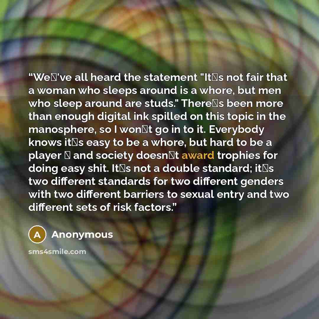 “We�'ve all heard the statement "It�s not fair that a woman who sleeps around is a whore, but men who sleep around are studs." There�s been more than enough digital ink spilled on this topic in the manosphere, so I won�t go in to it. Everybody knows it�s easy to be a whore, but hard to be a player…” quote by Anonymous