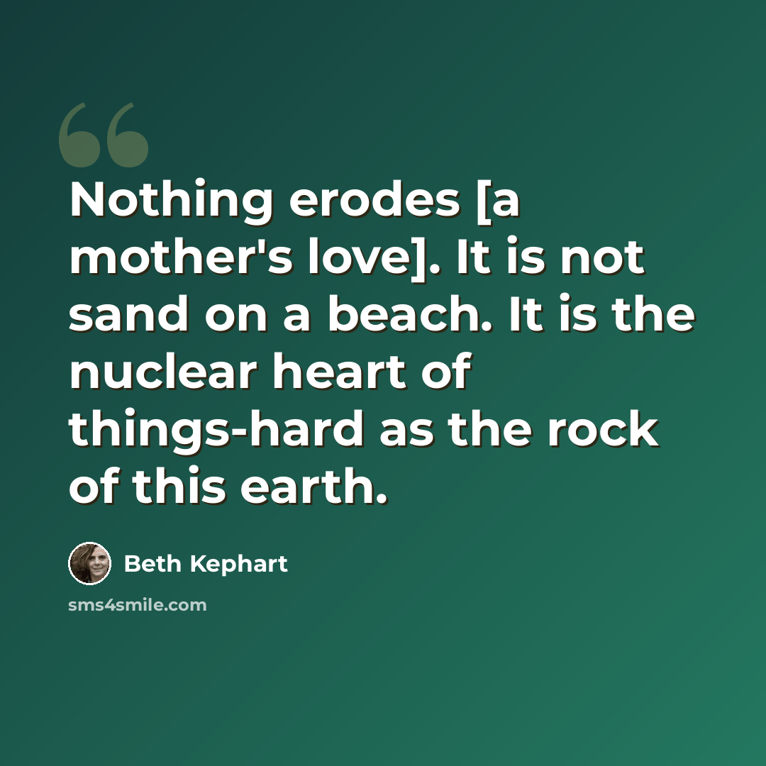 “Nothing erodes [a mother's love]. It is not sand on a beach. It is the nuclear heart of things-hard as the rock of this earth.” quote by Beth Kephart