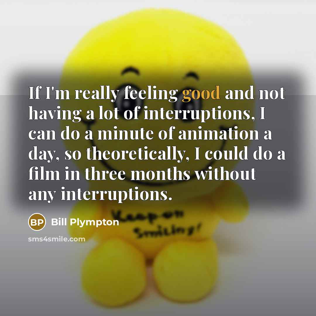 “If I'm really feeling good and not having a lot of interruptions, I can do a minute of animation a day, so theoretically, I could do a film in three months without any interruptions.” quote by Bill Plympton