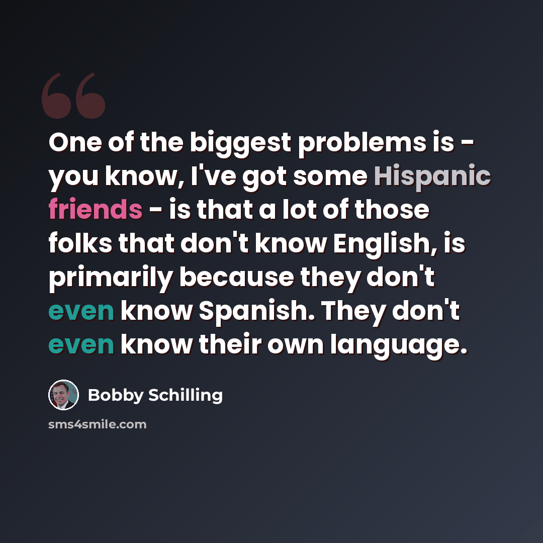 “One of the biggest problems is - you know, I've got some Hispanic friends - is that a lot of those folks that don't know English, is primarily because they don't even know Spanish. They don't even know their own language.” quote by Bobby Schilling