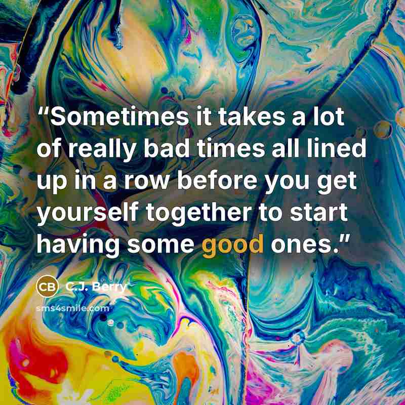 “Sometimes it takes a lot of really bad times all lined up in a row before you get yourself together to start having some good ones.” quote by C.J. Berry
