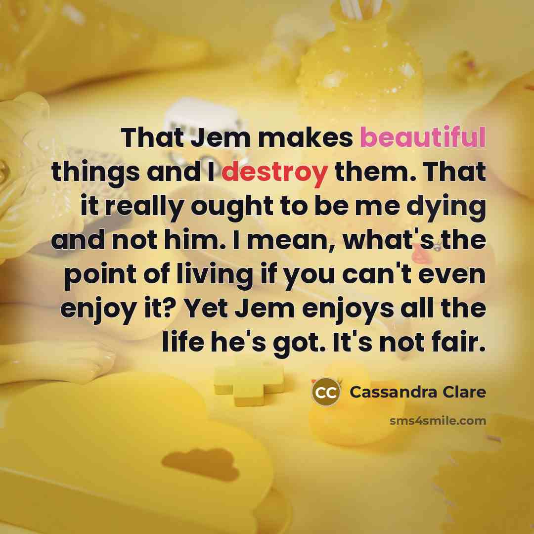 “That Jem makes beautiful things and I destroy them. That it really ought to be me dying and not him. I mean, what's the point of living if you can't even enjoy it? Yet Jem enjoys all the life he's got. It's not fair.” quote by Cassandra Clare