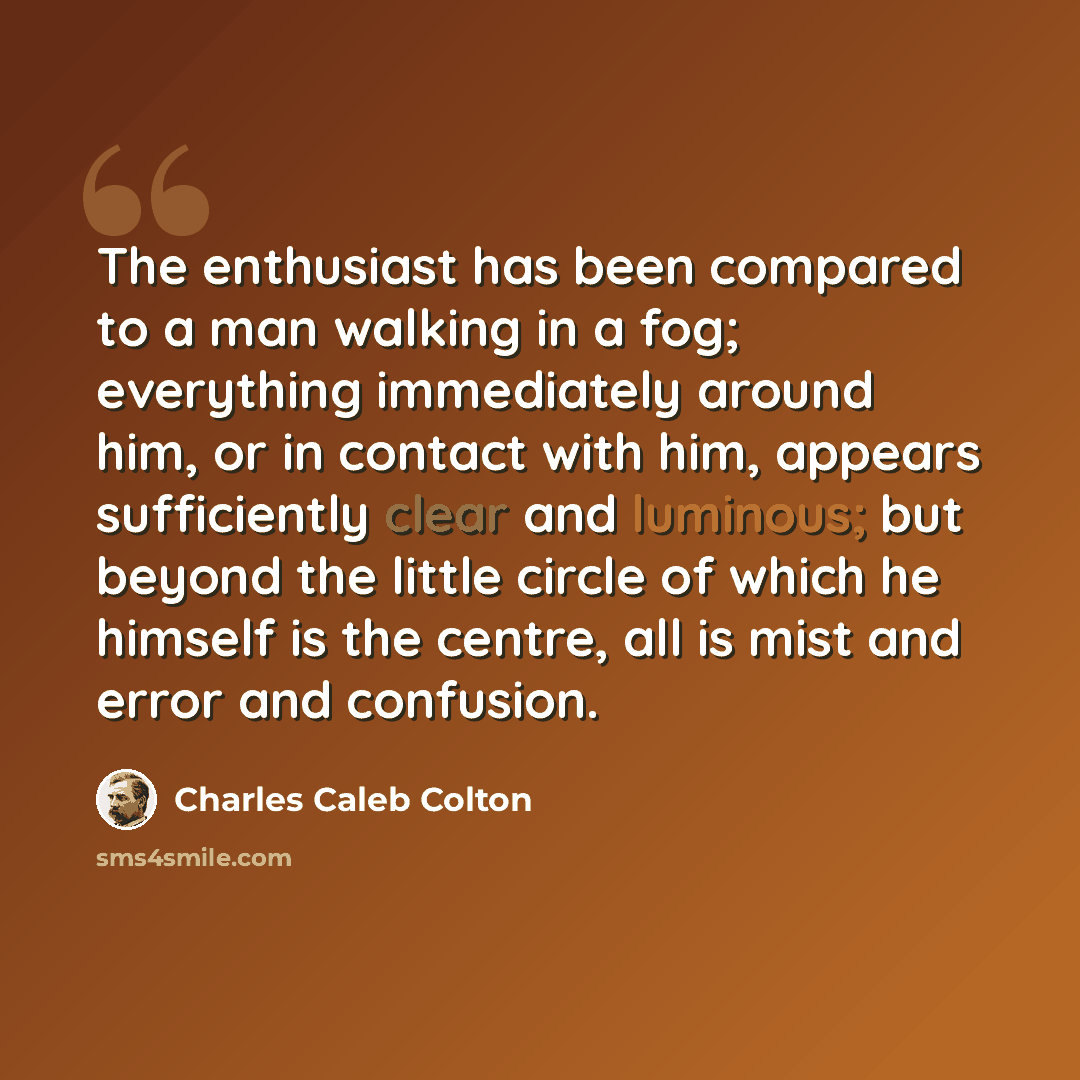 “The enthusiast has been compared to a man walking in a fog; everything immediately around him, or in contact with him, appears sufficiently clear and luminous; but beyond the little circle of which he himself is the centre, all is mist and error and confusion.” quote by Charles Caleb Colton
