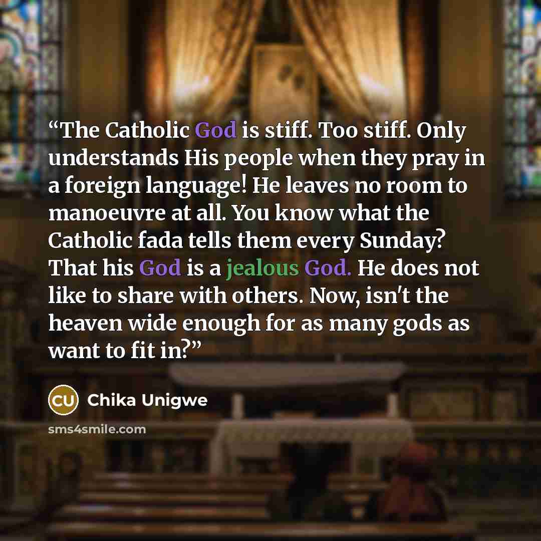 “The Catholic God is stiff. Too stiff. Only understands His people when they pray in a foreign language! He leaves no room to manoeuvre at all. You know what the Catholic fada tells them every Sunday? That his God is a jealous God. He does not like to share with others. Now, isn't the heaven wide…” quote by Chika Unigwe