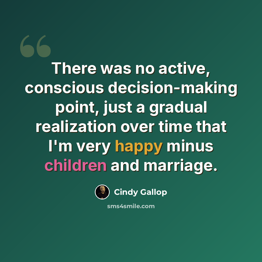 “There was no active, conscious decision-making point, just a gradual realization over time that I'm very happy minus children and marriage.” quote by Cindy Gallop