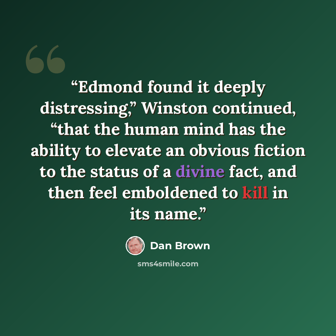 “Edmond found it deeply distressing,” Winston continued, “that the human mind has the ability to elevate an obvious fiction to the status of a divine fact, and then feel emboldened to kill in its name.” quote by Dan Brown