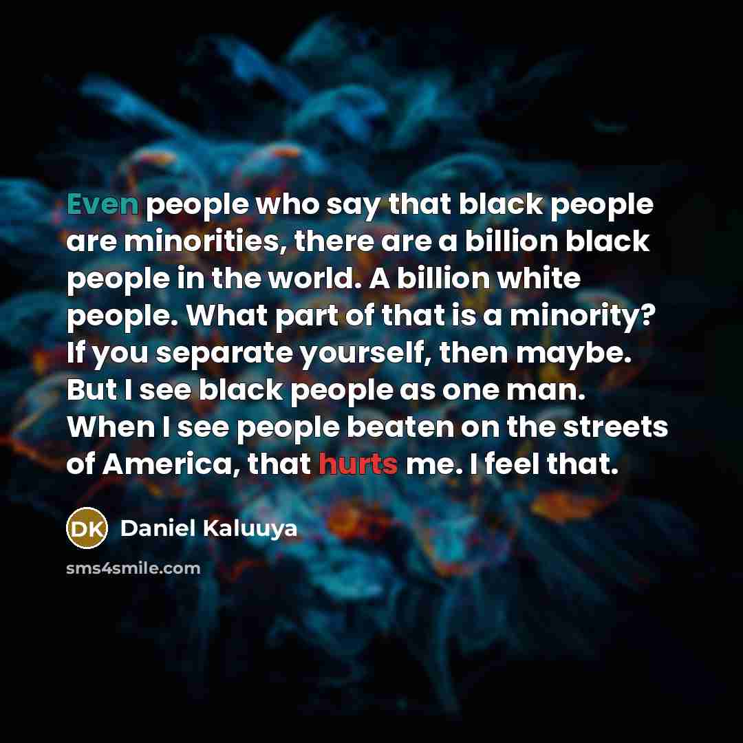 “Even people who say that black people are minorities, there are a billion black people in the world. A billion white people. What part of that is a minority? If you separate yourself, then maybe. But I see black people as one man. When I see people beaten on the streets of America, that hurts me…” quote by Daniel Kaluuya