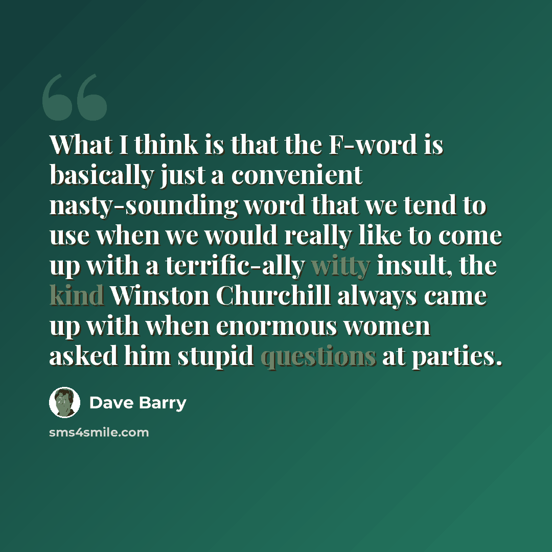 “What I think is that the F-word is basically just a convenient nasty-sounding word that we tend to use when we would really like to come up with a terrific-ally witty insult, the kind Winston Churchill always came up with when enormous women asked him stupid questions at parties.” quote by Dave Barry