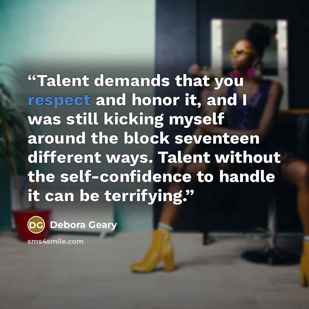 “Talent demands that you respect and honor it, and I was still kicking myself around the block seventeen different ways. Talent without the self-confidence to handle it can be terrifying.” quote by Debora Geary