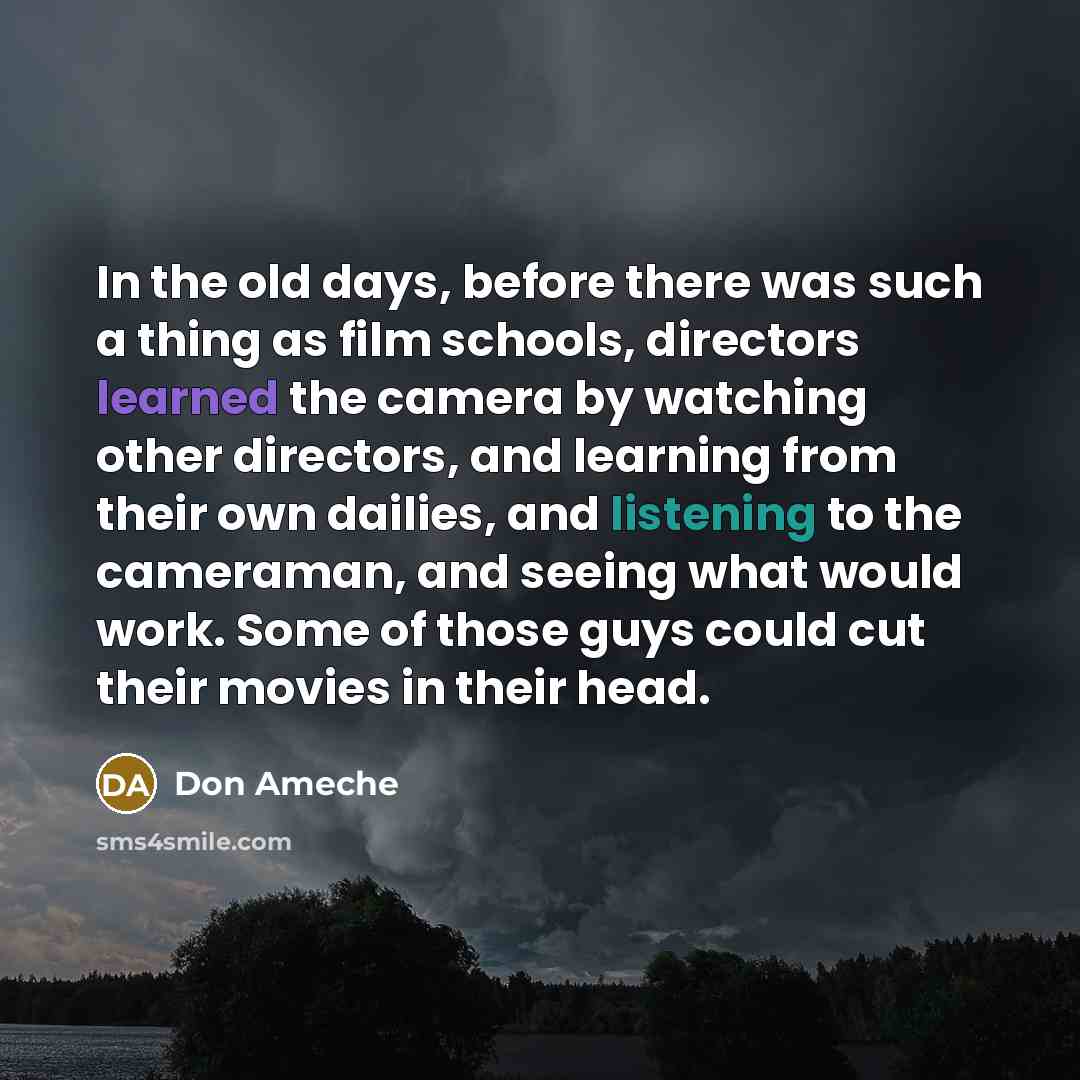 “In the old days, before there was such a thing as film schools, directors learned the camera by watching other directors, and learning from their own dailies, and listening to the cameraman, and seeing what would work. Some of those guys could cut their movies in their head.” quote by Don Ameche