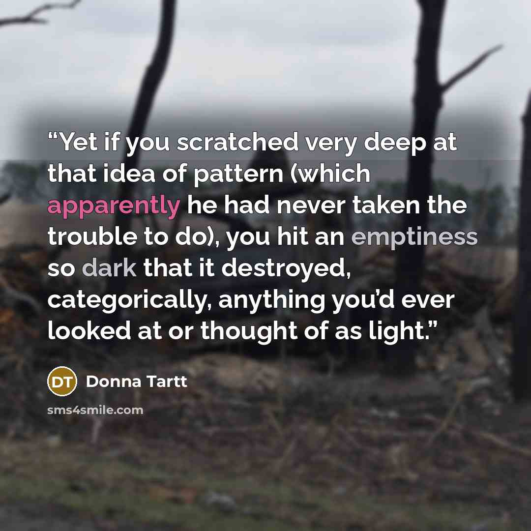 “Yet if you scratched very deep at that idea of pattern (which apparently he had never taken the trouble to do), you hit an emptiness so dark that it destroyed, categorically, anything you’d ever looked at or thought of as light.” quote by Donna Tartt