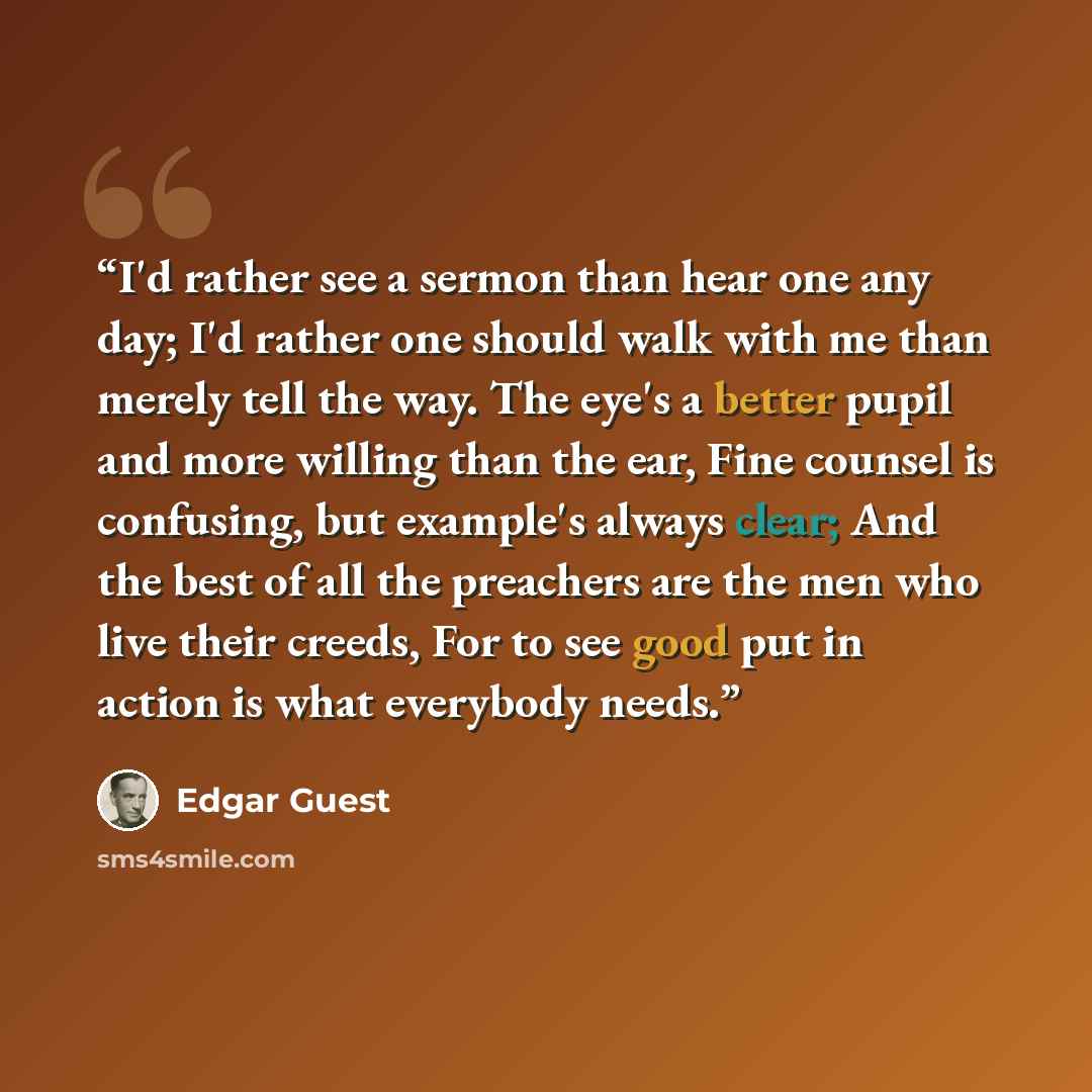 “I'd rather see a sermon than hear one any day; I'd rather one should walk with me than merely tell the way. The eye's a better pupil and more willing than the ear, Fine counsel is confusing, but example's always clear; And the best of all the preachers are the men who live their creeds, For to see…” quote by Edgar Guest