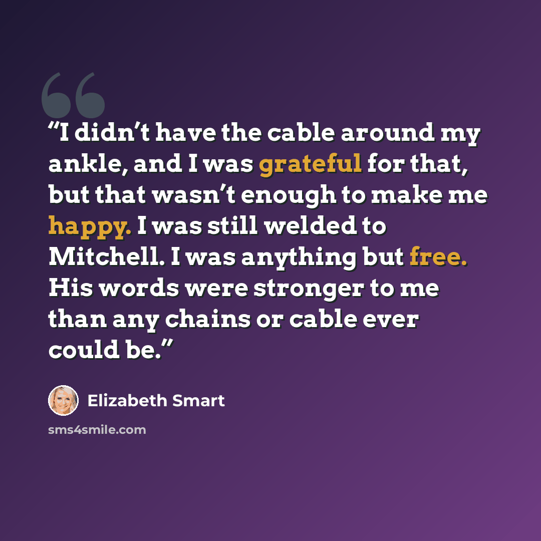 “I didn’t have the cable around my ankle, and I was grateful for that, but that wasn’t enough to make me happy. I was still welded to Mitchell. I was anything but free. His words were stronger to me than any chains or cable ever could be.” quote by Elizabeth Smart