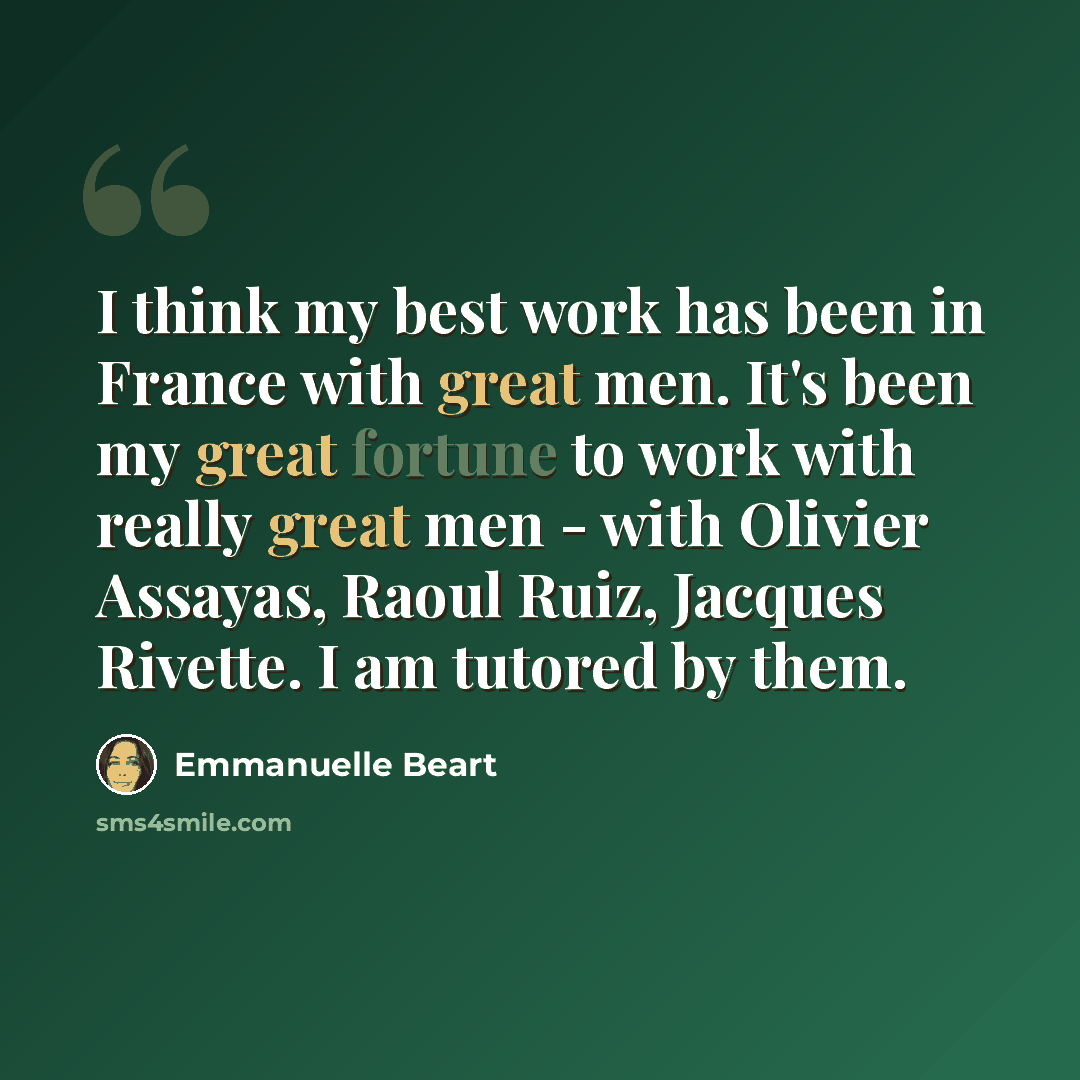 “I think my best work has been in France with great men. It's been my great fortune to work with really great men - with Olivier Assayas, Raoul Ruiz, Jacques Rivette. I am tutored by them.” quote by Emmanuelle Beart