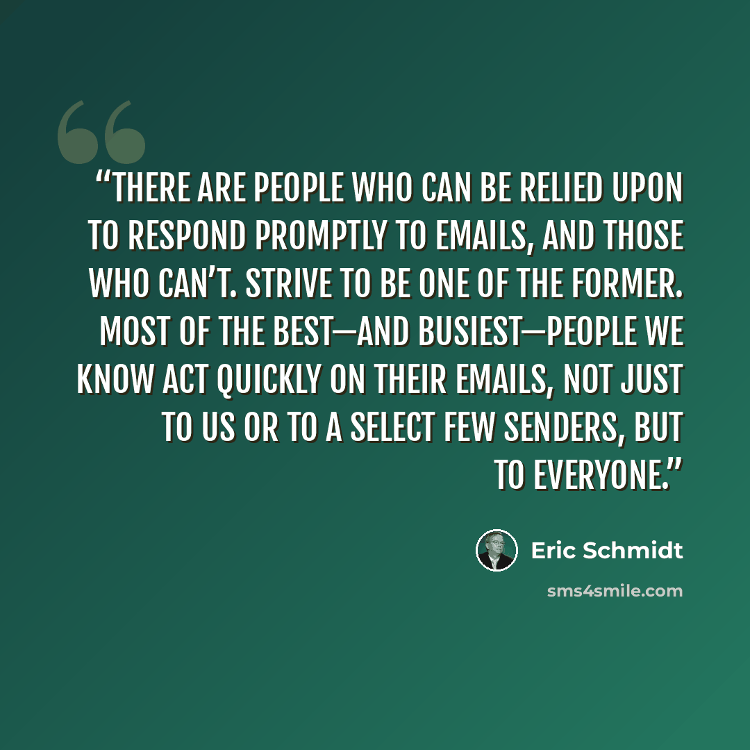 “There are people who can be relied upon to respond promptly to emails, and those who can’t. Strive to be one of the former. Most of the best—and busiest—people we know act quickly on their emails, not just to us or to a select few senders, but to everyone.” quote by Eric Schmidt
