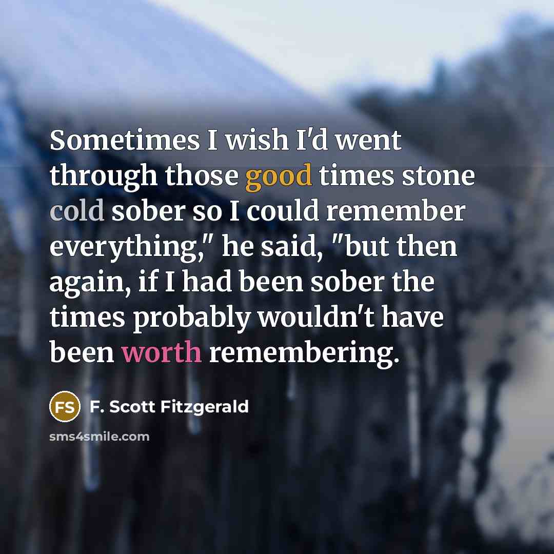 “Sometimes I wish I'd went through those good times stone cold sober so I could remember everything," he said, "but then again, if I had been sober the times probably wouldn't have been worth remembering.” quote by F. Scott Fitzgerald