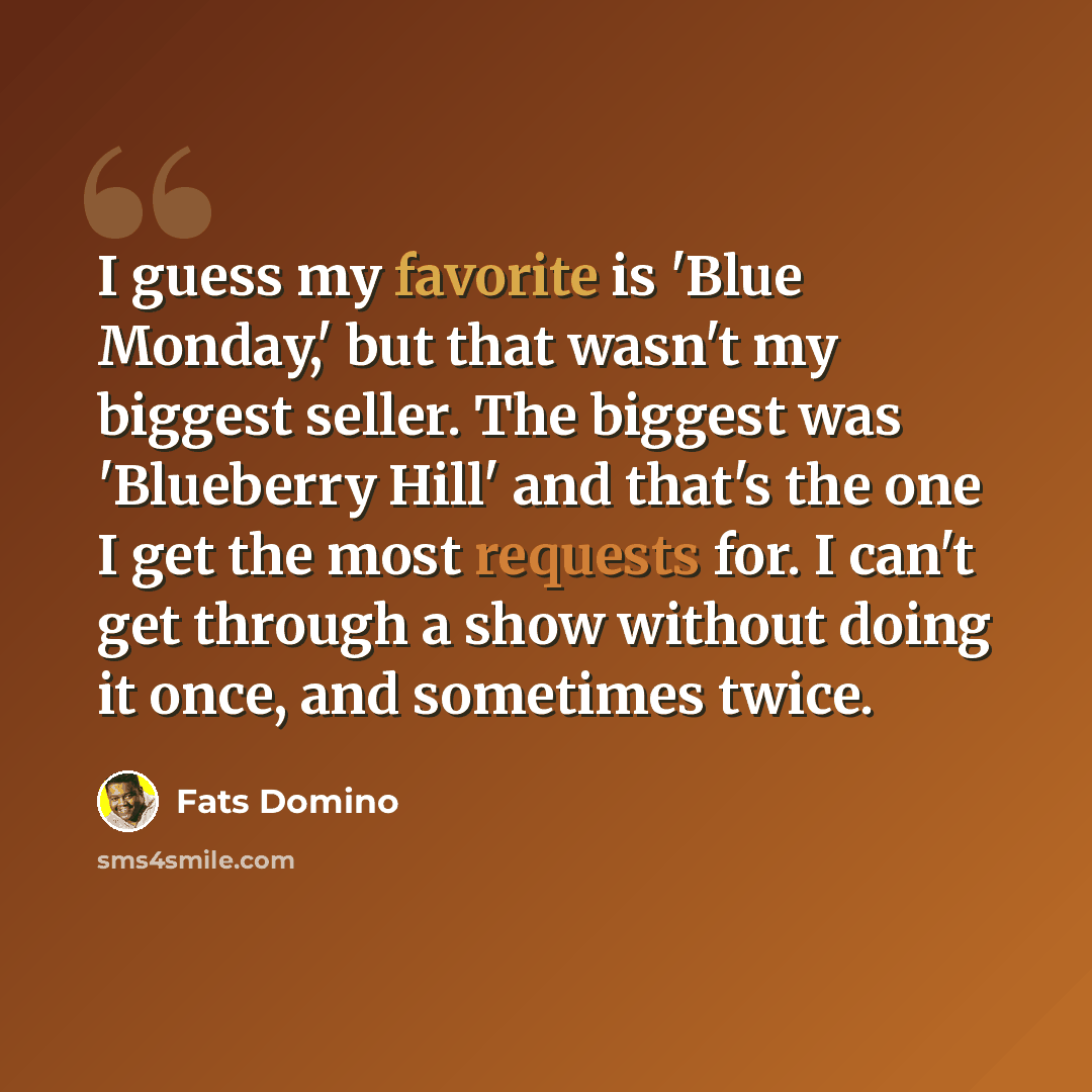 “I guess my favorite is 'Blue Monday,' but that wasn't my biggest seller. The biggest was 'Blueberry Hill' and that's the one I get the most requests for. I can't get through a show without doing it once, and sometimes twice.” quote by Fats Domino