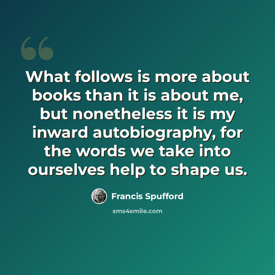 “What follows is more about books than it is about me, but nonetheless it is my inward autobiography, for the words we take into ourselves help to shape us.” quote by Francis Spufford