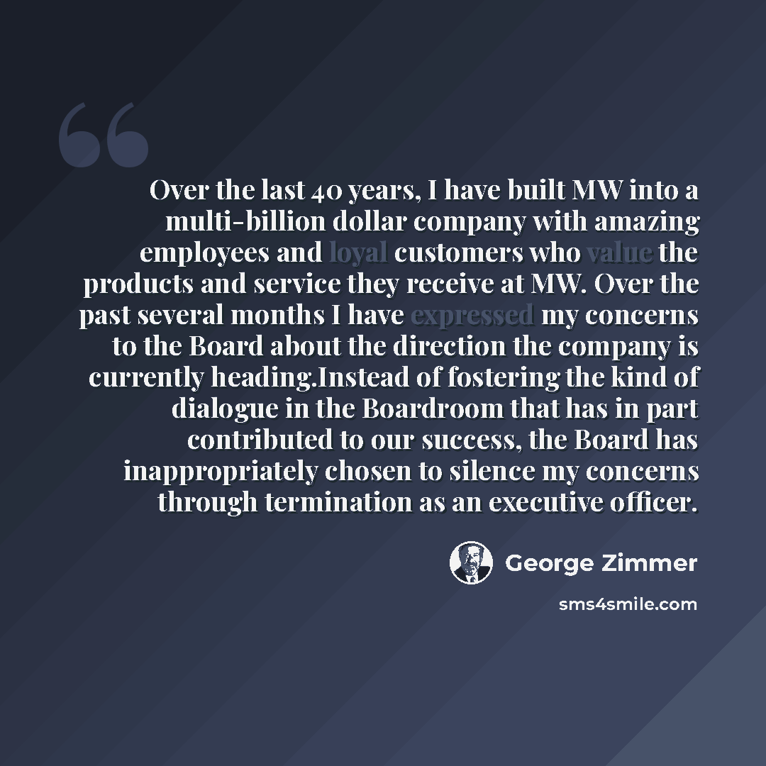 “Over the last 40 years, I have built MW into a multi-billion dollar company with amazing employees and loyal customers who value the products and service they receive at MW. Over the past several months I have expressed my concerns to the Board about the direction the company is currently…” quote by George Zimmer