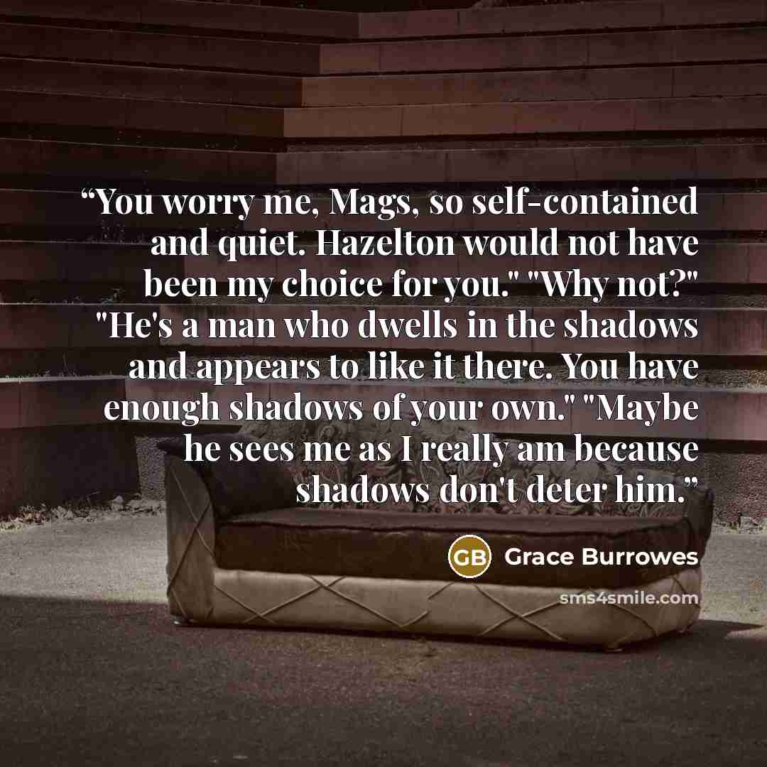 “You worry me, Mags, so self-contained and quiet. Hazelton would not have been my choice for you." "Why not?" "He's a man who dwells in the shadows and appears to like it there. You have enough shadows of your own." "Maybe he sees me as I really am because shadows don't deter him.” quote by Grace Burrowes
