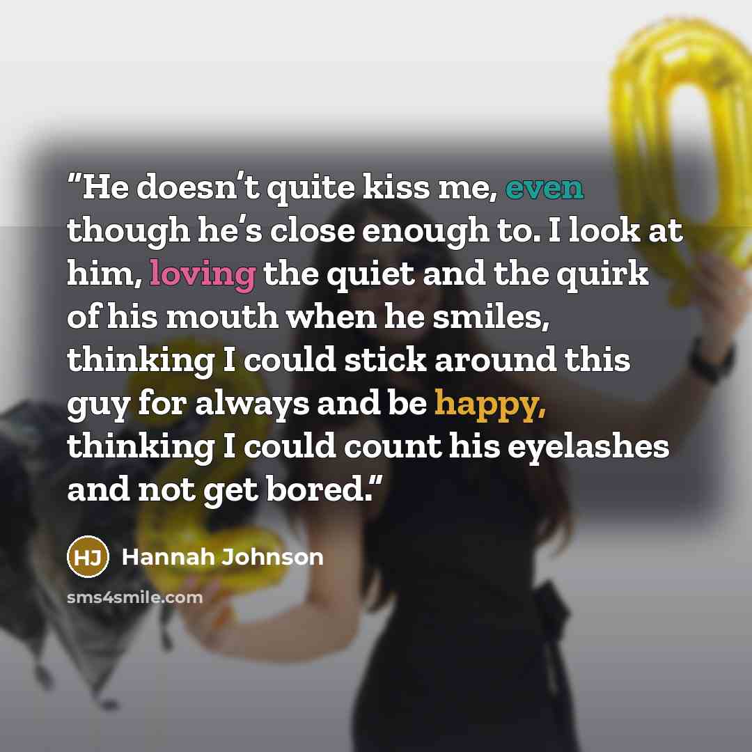 “He doesn’t quite kiss me, even though he’s close enough to. I look at him, loving the quiet and the quirk of his mouth when he smiles, thinking I could stick around this guy for always and be happy, thinking I could count his eyelashes and not get bored.” quote by Hannah Johnson