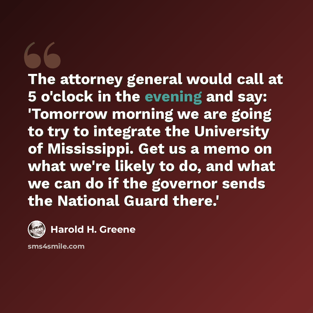 “The attorney general would call at 5 o'clock in the evening and say: 'Tomorrow morning we are going to try to integrate the University of Mississippi. Get us a memo on what we're likely to do, and what we can do if the governor sends the National Guard there.'” quote by Harold H. Greene