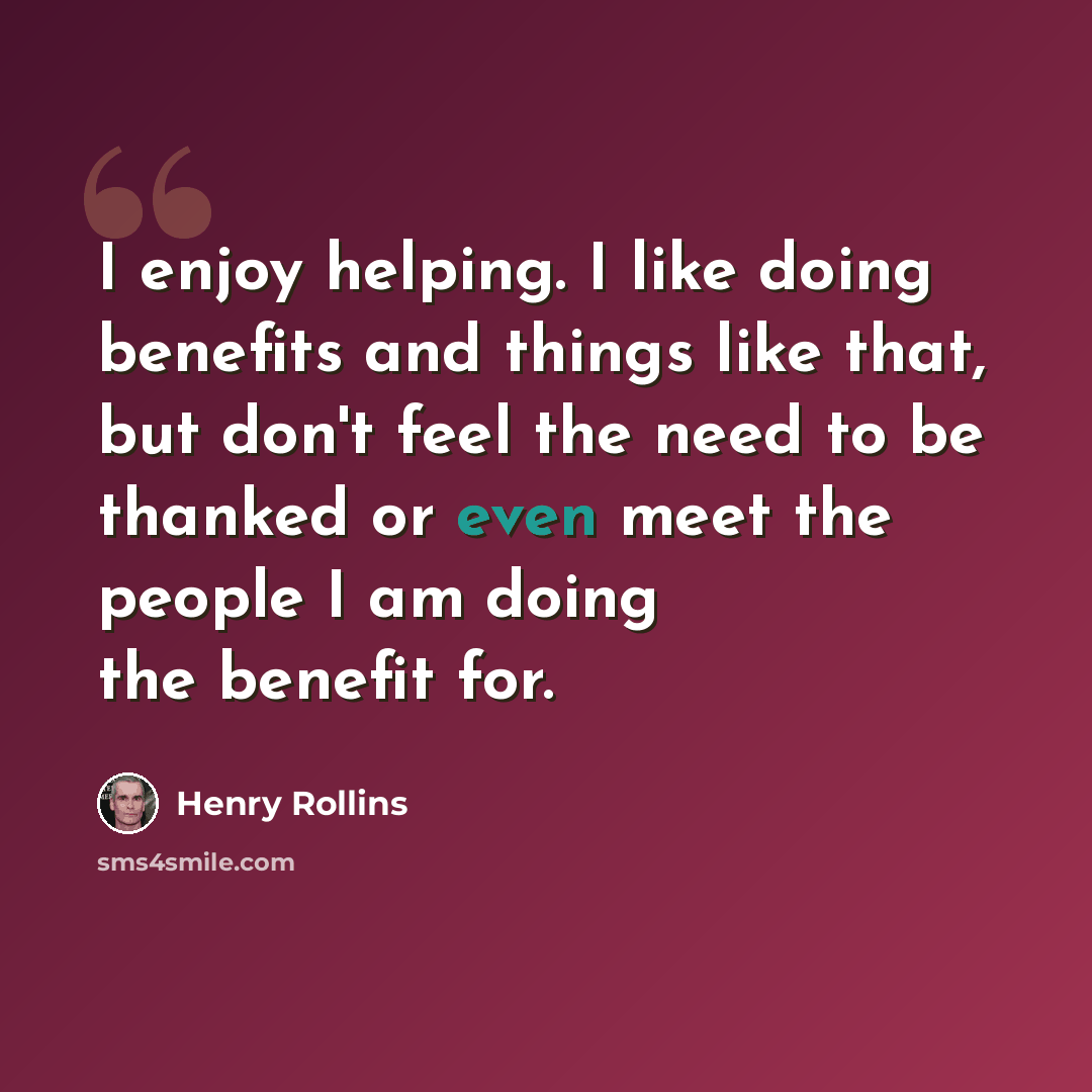 “I enjoy helping. I like doing benefits and things like that, but don't feel the need to be thanked or even meet the people I am doing the benefit for.” quote by Henry Rollins