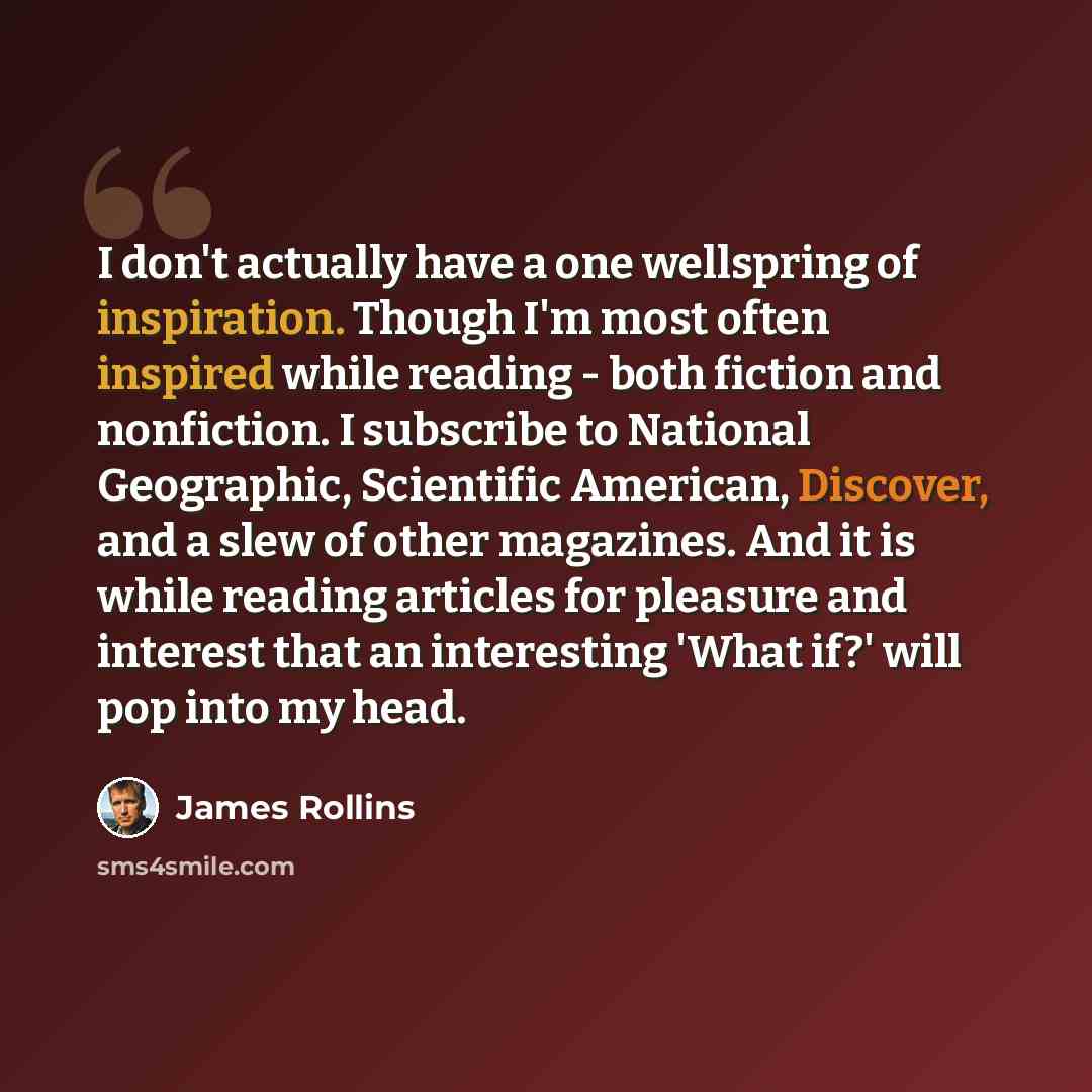 “I don't actually have a one wellspring of inspiration. Though I'm most often inspired while reading - both fiction and nonfiction. I subscribe to National Geographic, Scientific American, Discover, and a slew of other magazines. And it is while reading articles for pleasure and interest that an…” quote by James Rollins