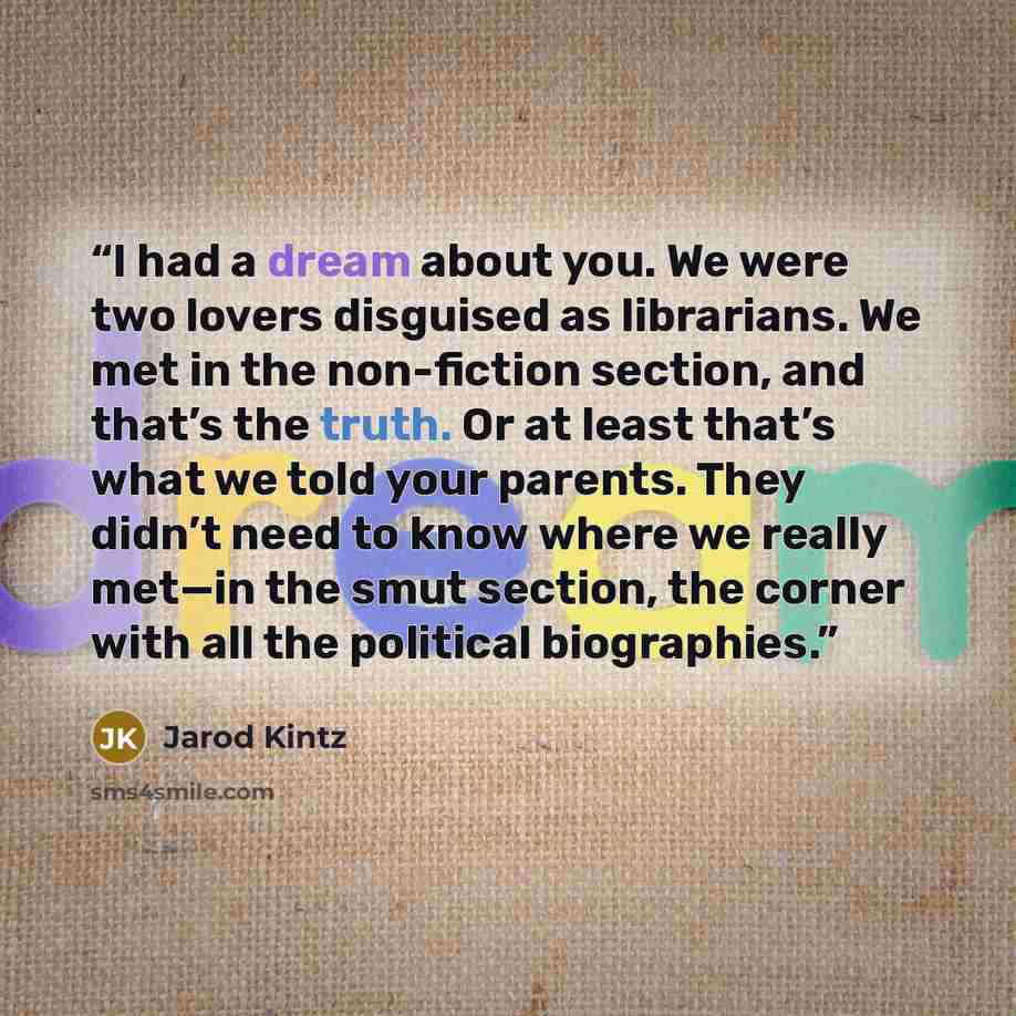 “I had a dream about you. We were two lovers disguised as librarians. We met in the non-fiction section, and that’s the truth. Or at least that’s what we told your parents. They didn’t need to know where we really met—in the smut section, the corner with all the political biographies.” quote by Jarod Kintz