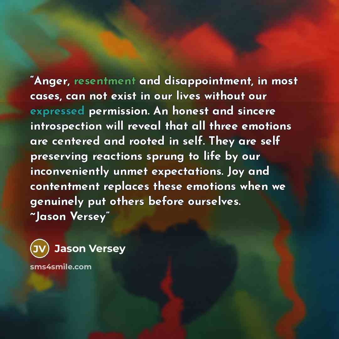 “Anger, resentment and disappointment, in most cases, can not exist in our lives without our expressed permission. An honest and sincere introspection will reveal that all three emotions are centered and rooted in self. They are self preserving reactions sprung to life by our inconveniently unmet…” quote by Jason Versey