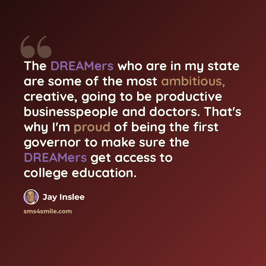 “The DREAMers who are in my state are some of the most ambitious, creative, going to be productive businesspeople and doctors. That's why I'm proud of being the first governor to make sure the DREAMers get access to college education.” quote by Jay Inslee