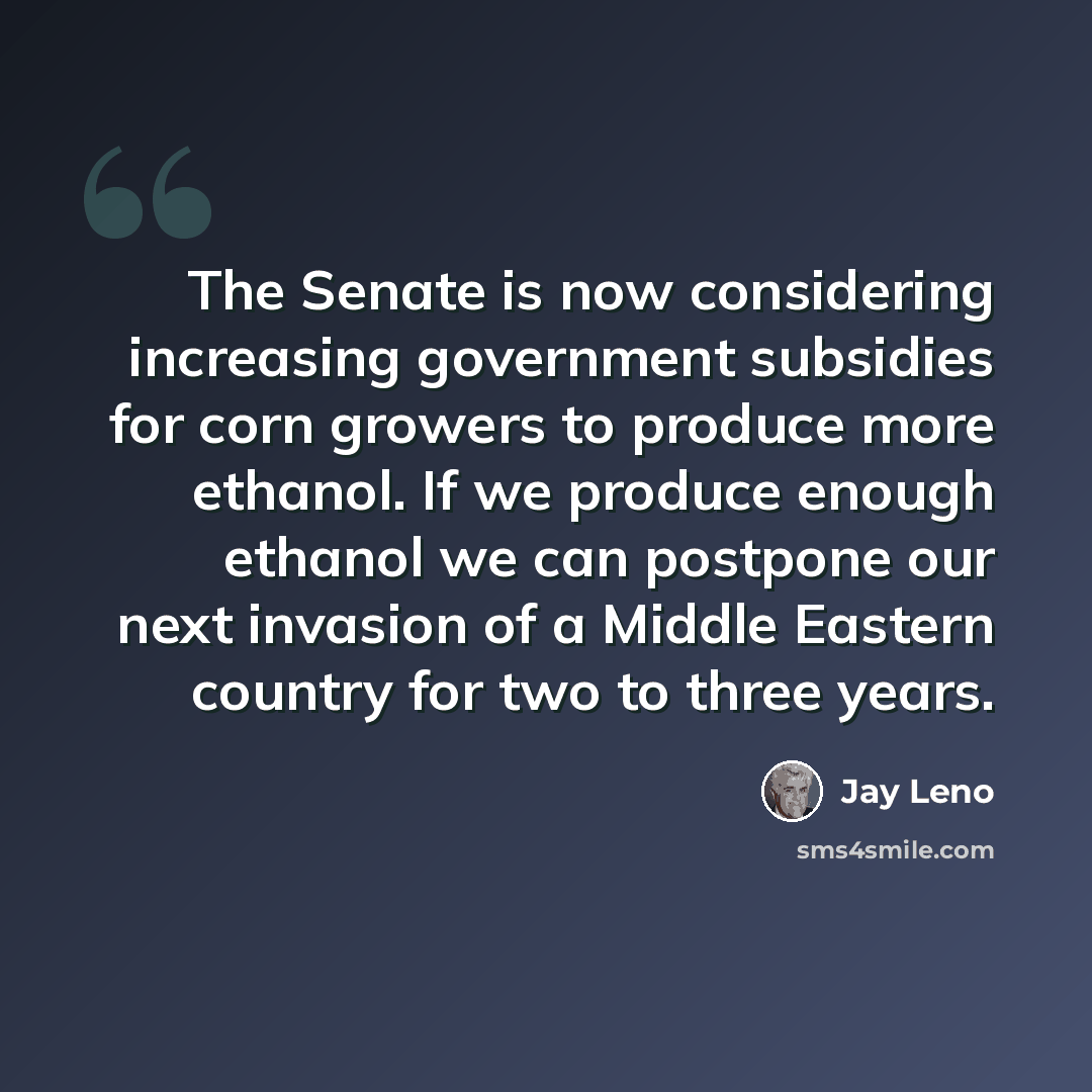 “The Senate is now considering increasing government subsidies for corn growers to produce more ethanol. If we produce enough ethanol we can postpone our next invasion of a Middle Eastern country for two to three years.” quote by Jay Leno