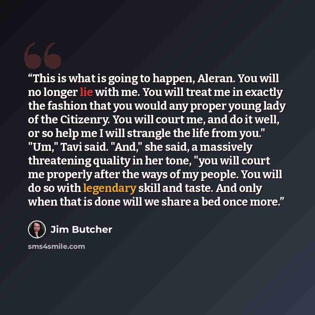 “This is what is going to happen, Aleran. You will no longer lie with me. You will treat me in exactly the fashion that you would any proper young lady of the Citizenry. You will court me, and do it well, or so help me I will strangle the life from you." "Um," Tavi said. "And," she said, a…” quote by Jim Butcher