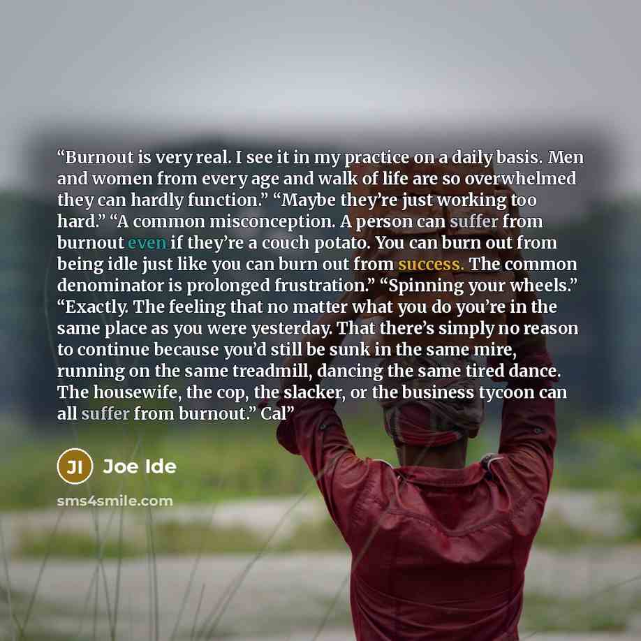 “Burnout is very real. I see it in my practice on a daily basis. Men and women from every age and walk of life are so overwhelmed they can hardly function.” “Maybe they’re just working too hard.” “A common misconception. A person can suffer from burnout even if they’re a couch potato. You can burn…” quote by Joe Ide