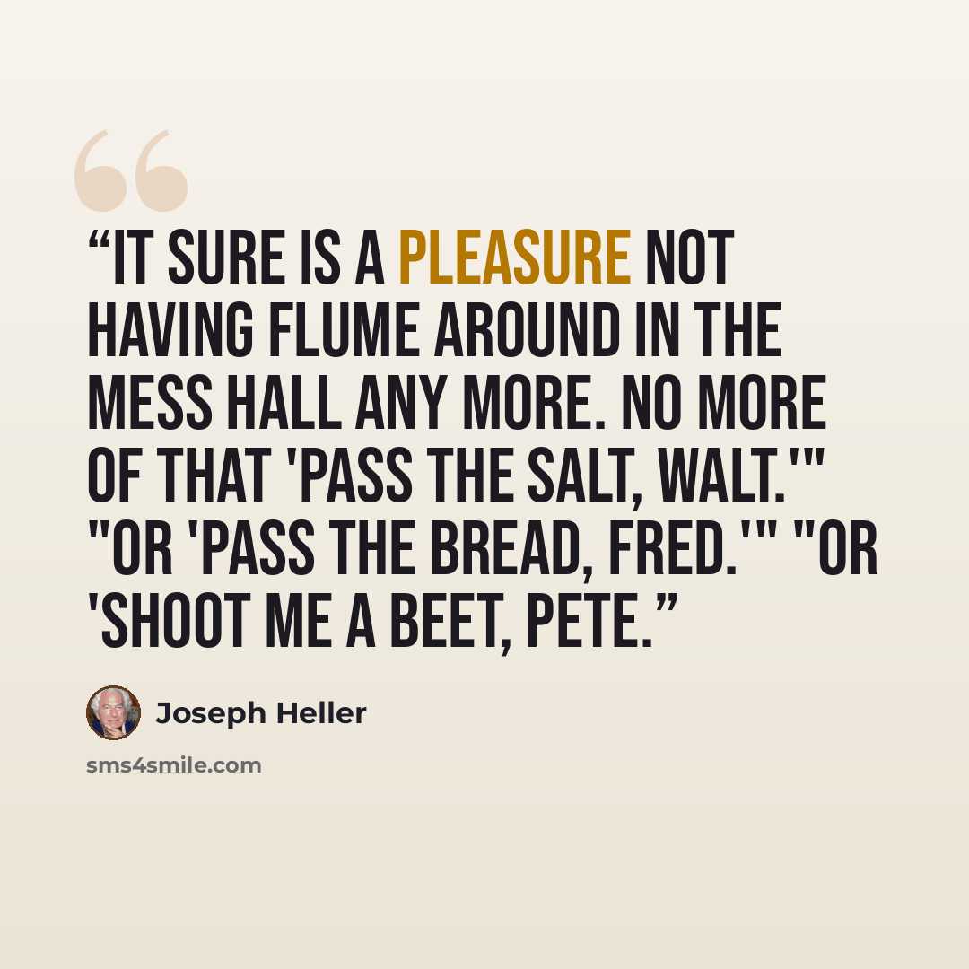 “It sure is a pleasure not having Flume around in the mess hall any more. No more of that 'Pass the salt, Walt.'" "Or 'Pass the bread, Fred.'" "Or 'Shoot me a beet, Pete.” quote by Joseph Heller