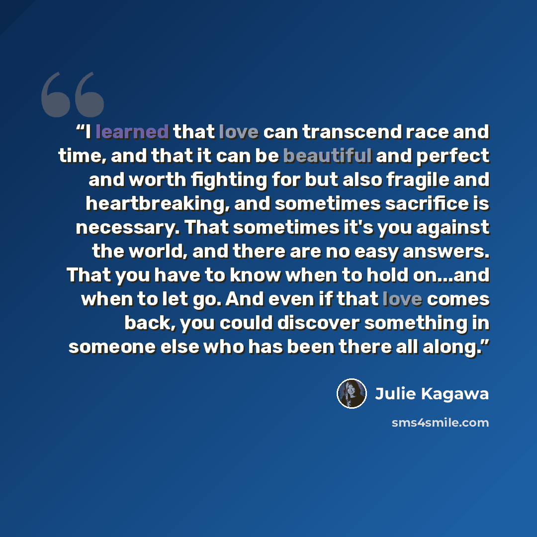 “I learned that love can transcend race and time, and that it can be beautiful and perfect and worth fighting for but also fragile and heartbreaking, and sometimes sacrifice is necessary. That sometimes it's you against the world, and there are no easy answers. That you have to know when to hold…” quote by Julie Kagawa