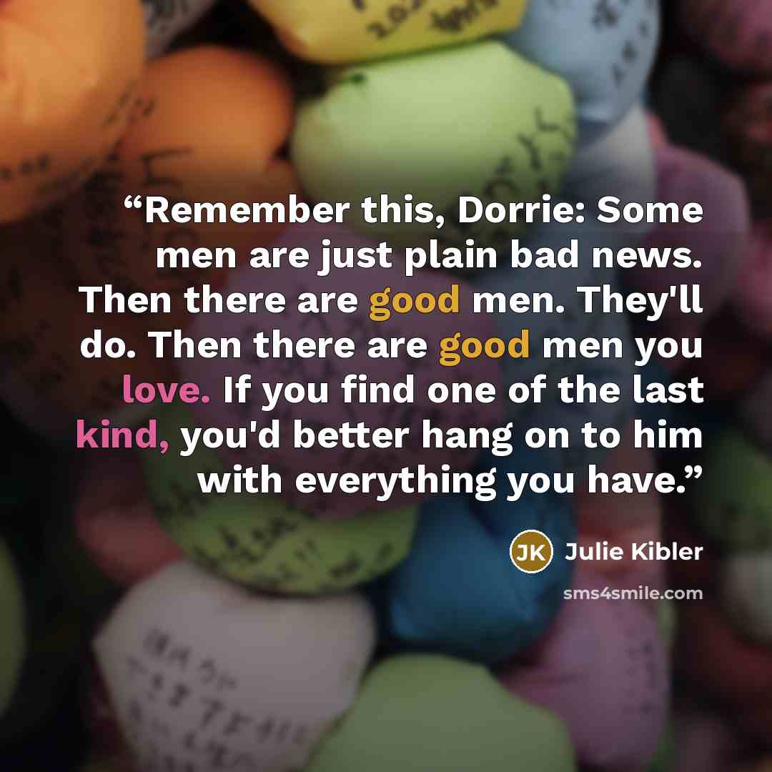 “Remember this, Dorrie: Some men are just plain bad news. Then there are good men. They'll do. Then there are good men you love. If you find one of the last kind, you'd better hang on to him with everything you have.” quote by Julie Kibler