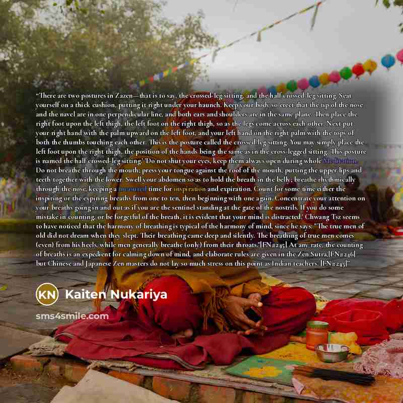 “There are two postures in Zazen—that is to say, the crossed-leg sitting, and the half crossed-leg sitting. Seat yourself on a thick cushion, putting it right under your haunch. Keep your body so erect that the tip of the nose and the navel are in one perpendicular line, and both ears and shoulders…” quote by Kaiten Nukariya