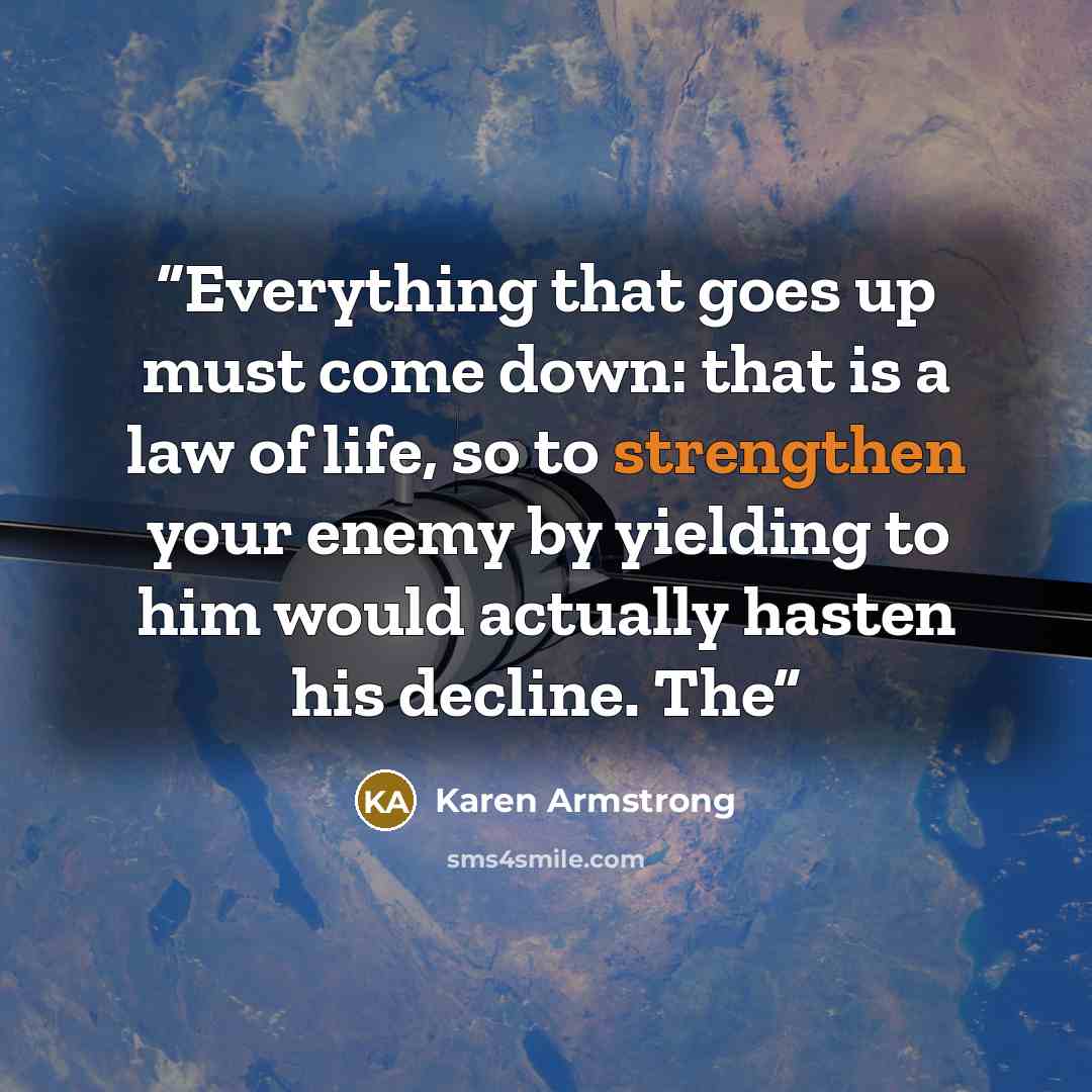 “Everything that goes up must come down: that is a law of life, so to strengthen your enemy by yielding to him would actually hasten his decline. The” quote by Karen Armstrong