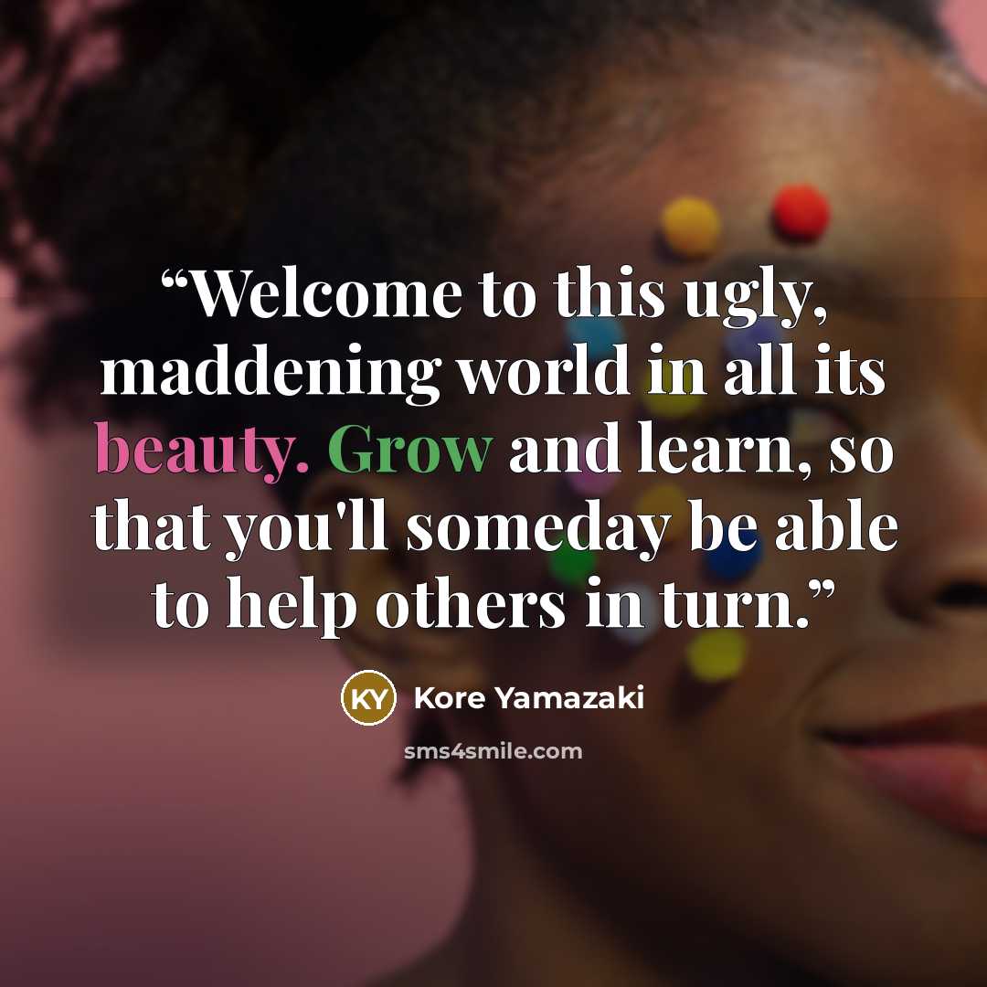 “Welcome to this ugly, maddening world in all its beauty. Grow and learn, so that you'll someday be able to help others in turn.” quote by Kore Yamazaki