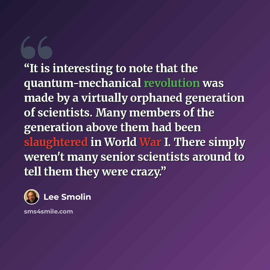 “It is interesting to note that the quantum-mechanical revolution was made by a virtually orphaned generation of scientists. Many members of the generation above them had been slaughtered in World War I. There simply weren't many senior scientists around to tell them they were crazy.” quote by Lee Smolin