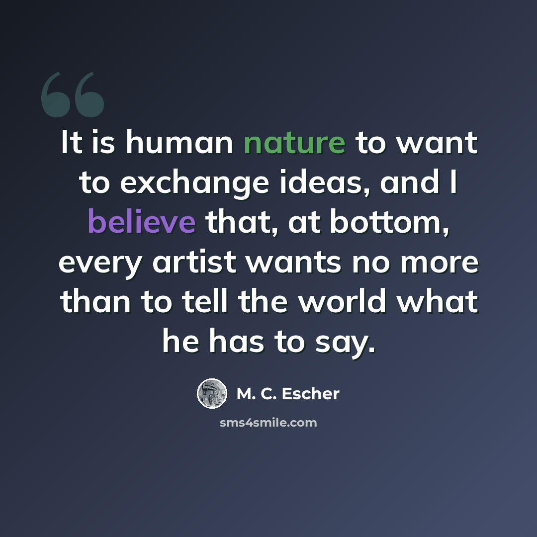 “It is human nature to want to exchange ideas, and I believe that, at bottom, every artist wants no more than to tell the world what he has to say.” quote by M. C. Escher