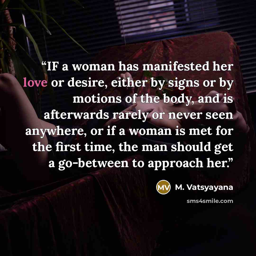 “IF a woman has manifested her love or desire, either by signs or by motions of the body, and is afterwards rarely or never seen anywhere, or if a woman is met for the first time, the man should get a go-between to approach her.” quote by M. Vatsyayana