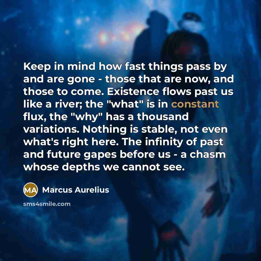 “Keep in mind how fast things pass by and are gone - those that are now, and those to come. Existence flows past us like a river; the "what" is in constant flux, the "why" has a thousand variations. Nothing is stable, not even what's right here. The infinity of past and future gapes before us - a…” quote by Marcus Aurelius