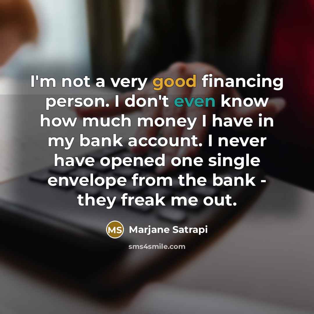 “I'm not a very good financing person. I don't even know how much money I have in my bank account. I never have opened one single envelope from the bank - they freak me out.” quote by Marjane Satrapi